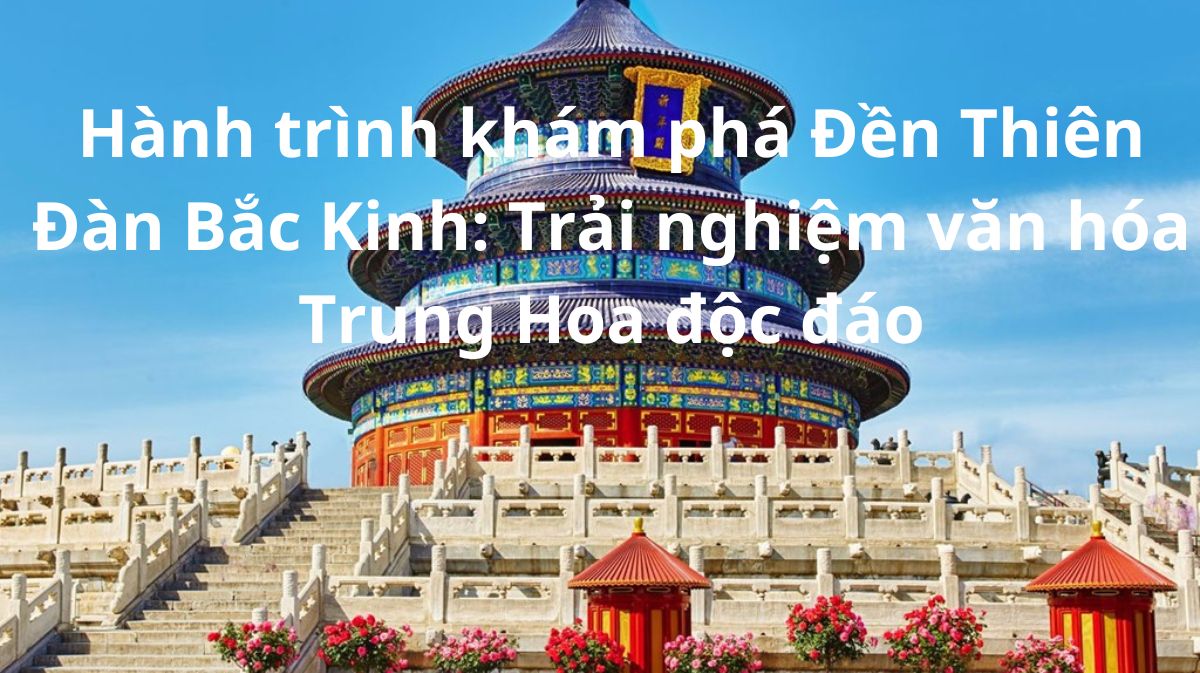 Hành trình khám phá Đền Thiên Đàn Bắc Kinh: Trải nghiệm văn hóa Trung Hoa độc đáo