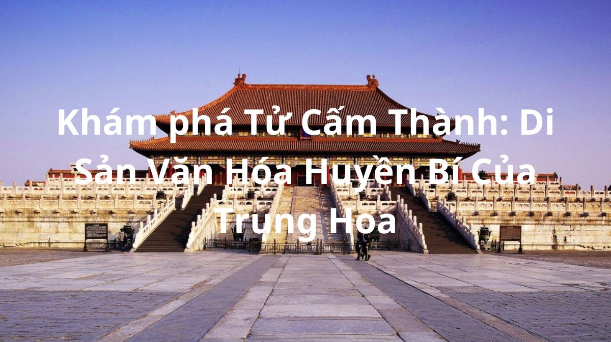 Khám phá Tử Cấm Thành: Di Sản Văn Hóa Huyền Bí Của Trung Hoa